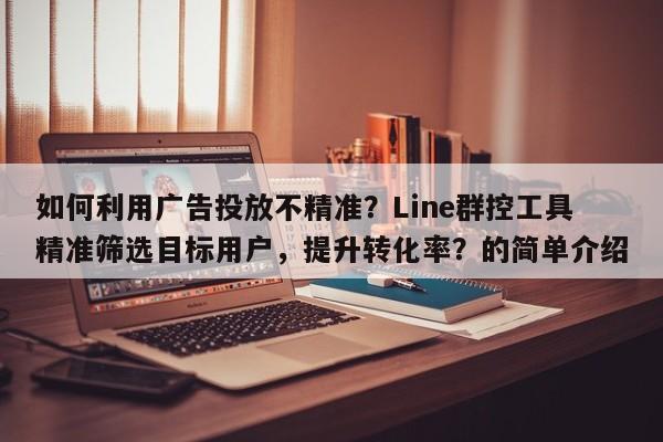 如何利用广告投放不精准？Line群控工具精准筛选目标用户，提升转化率？的简单介绍