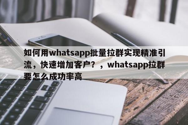 如何用whatsapp批量拉群实现精准引流，快速增加客户？，whatsapp拉群要怎么成功率高