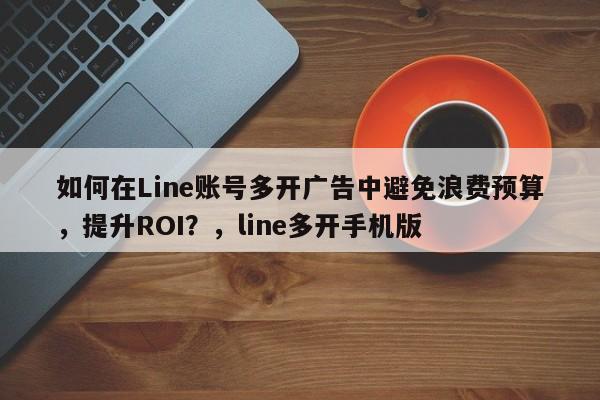 如何在Line账号多开广告中避免浪费预算，提升ROI？，line多开手机版
