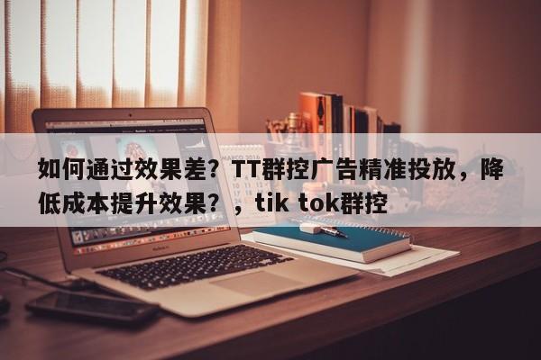 如何通过效果差？TT群控广告精准投放，降低成本提升效果？，tik tok群控