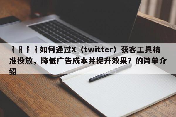 📌如何通过X（twitter）获客工具精准投放，降低广告成本并提升效果？的简单介绍