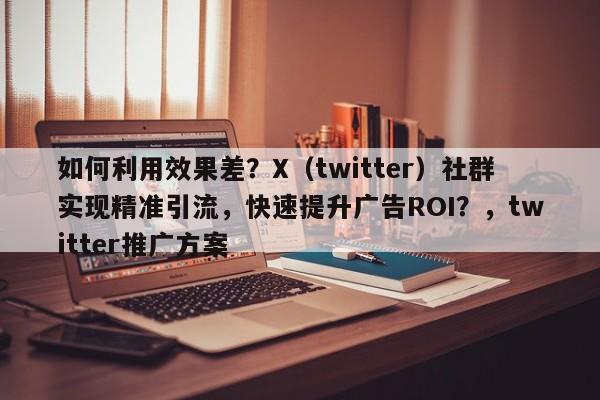 如何利用效果差？X（twitter）社群实现精准引流，快速提升广告ROI？，twitter推广方案