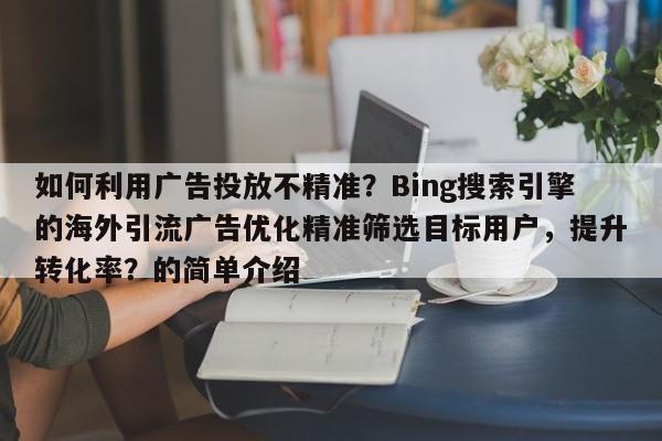 如何利用广告投放不精准？Bing搜索引擎的海外引流广告优化精准筛选目标用户，提升转化率？的简单介绍