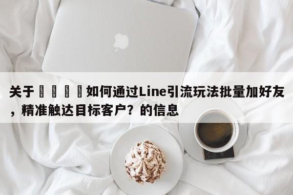 关于📣如何通过Line引流玩法批量加好友，精准触达目标客户？的信息