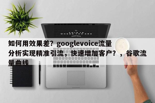 如何用效果差？googlevoice流量分析实现精准引流，快速增加客户？，谷歌流量曲线