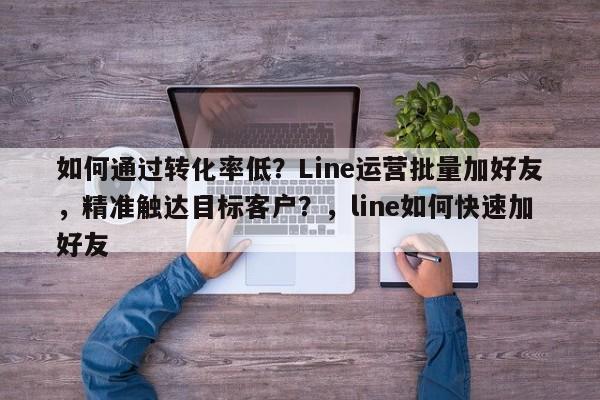 如何通过转化率低？Line运营批量加好友，精准触达目标客户？，line如何快速加好友