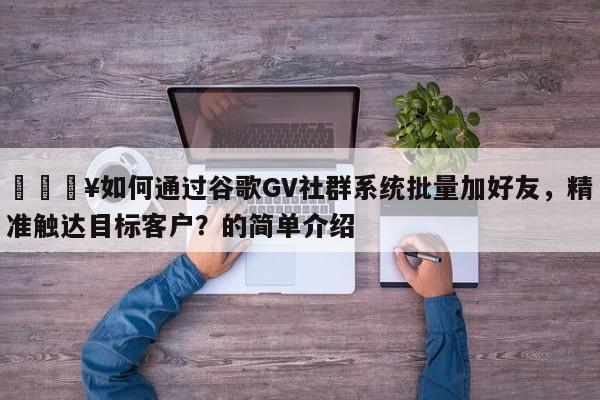 🔥如何通过谷歌GV社群系统批量加好友，精准触达目标客户？的简单介绍