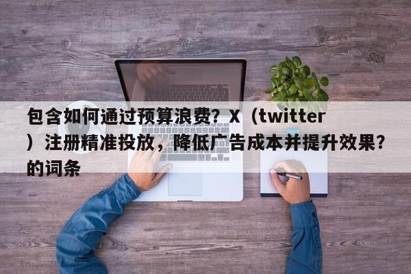 包含如何通过预算浪费？X（twitter）注册精准投放，降低广告成本并提升效果？的词条