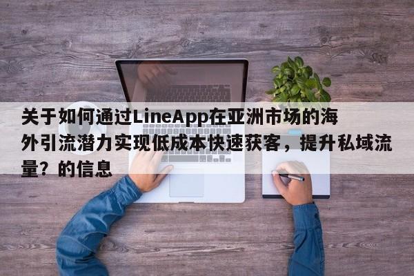 关于如何通过LineApp在亚洲市场的海外引流潜力实现低成本快速获客，提升私域流量？的信息