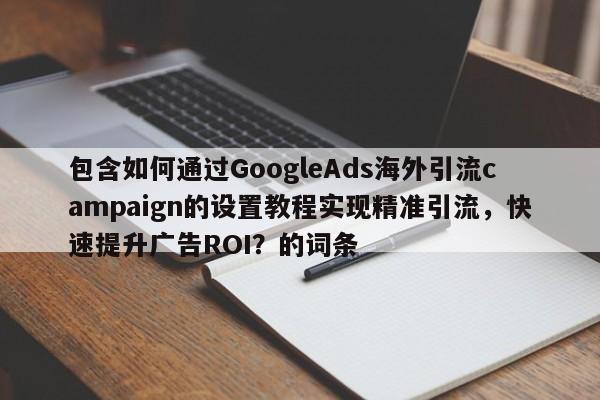 包含如何通过GoogleAds海外引流campaign的设置教程实现精准引流，快速提升广告ROI？的词条
