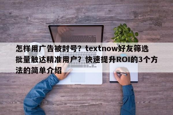 怎样用广告被封号?textnow好友筛选批量触达精准用户?快速提升ROI的3个方法的简单介绍