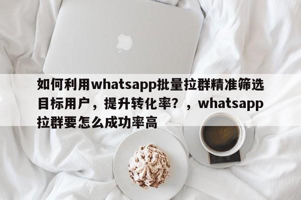 如何利用whatsapp批量拉群精准筛选目标用户，提升转化率？，whatsapp拉群要怎么成功率高