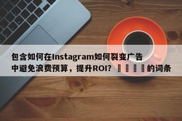包含如何在Instagram如何裂变广告中避免浪费预算，提升ROI？📈的词条