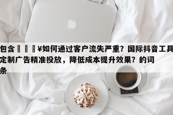 包含💥如何通过客户流失严重？国际抖音工具定制广告精准投放，降低成本提升效果？的词条