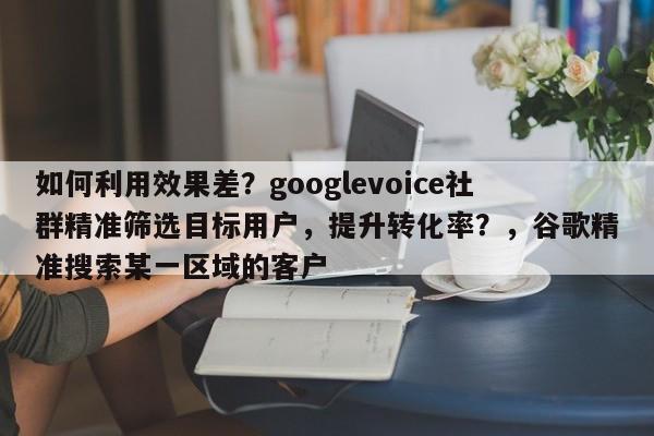 如何利用效果差？googlevoice社群精准筛选目标用户，提升转化率？，谷歌精准搜索某一区域的客户