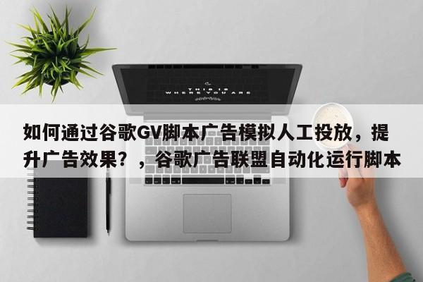 如何通过谷歌GV脚本广告模拟人工投放，提升广告效果？，谷歌广告联盟自动化运行脚本