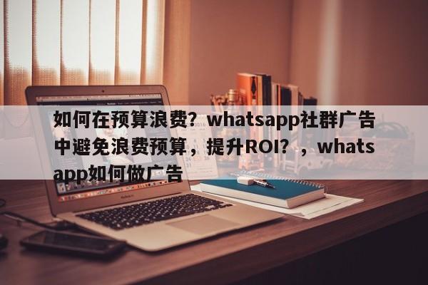 如何在预算浪费？whatsapp社群广告中避免浪费预算，提升ROI？，whatsapp如何做广告