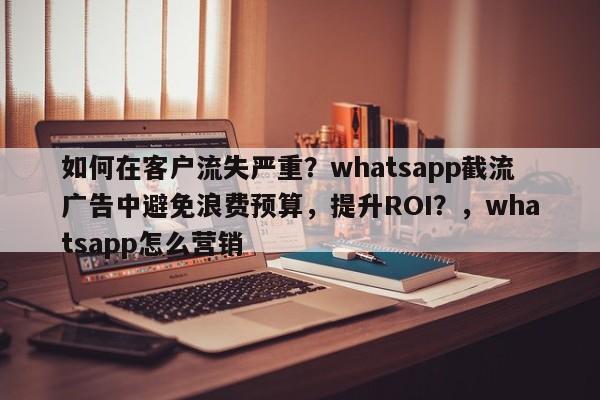 如何在客户流失严重？whatsapp截流广告中避免浪费预算，提升ROI？，whatsapp怎么营销
