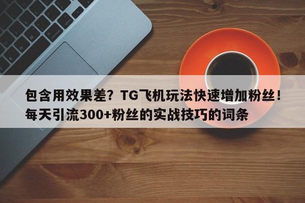 包含用效果差？TG飞机玩法快速增加粉丝！每天引流300+粉丝的实战技巧的词条