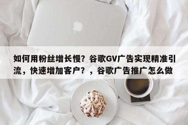如何用粉丝增长慢？谷歌GV广告实现精准引流，快速增加客户？，谷歌广告推广怎么做