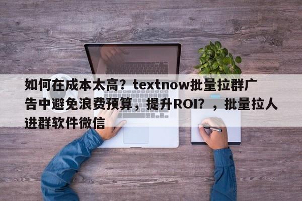 如何在成本太高？textnow批量拉群广告中避免浪费预算，提升ROI？，批量拉人进群软件微信