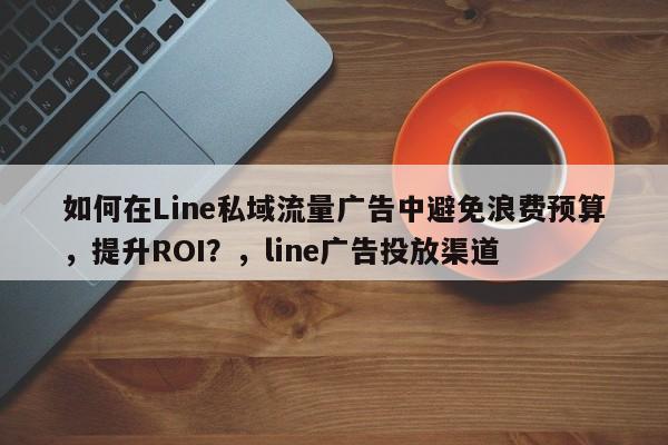 如何在Line私域流量广告中避免浪费预算，提升ROI？，line广告投放渠道