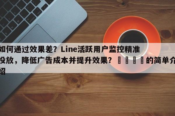 如何通过效果差？Line活跃用户监控精准投放，降低广告成本并提升效果？💡的简单介绍
