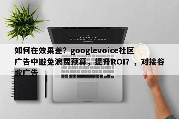 如何在效果差？googlevoice社区广告中避免浪费预算，提升ROI？，对接谷歌广告