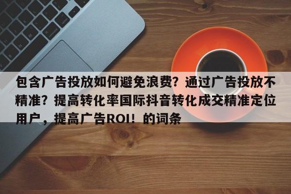 包含广告投放如何避免浪费？通过广告投放不精准？提高转化率国际抖音转化成交精准定位用户，提高广告ROI！的词条