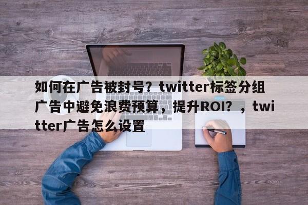 如何在广告被封号？twitter标签分组广告中避免浪费预算，提升ROI？，twitter广告怎么设置