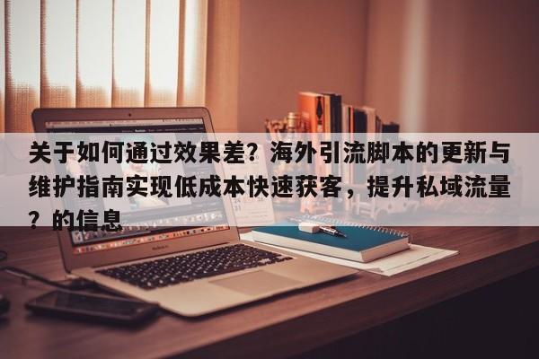 关于如何通过效果差？海外引流脚本的更新与维护指南实现低成本快速获客，提升私域流量？的信息