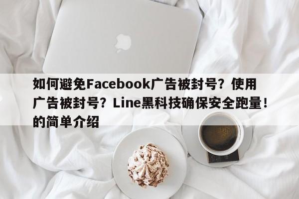 如何避免Facebook广告被封号？使用广告被封号？Line黑科技确保安全跑量！的简单介绍