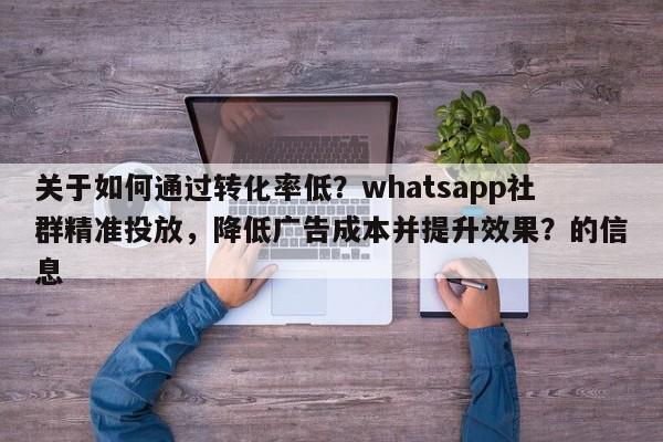 关于如何通过转化率低？whatsapp社群精准投放，降低广告成本并提升效果？的信息