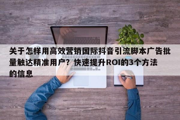 关于怎样用高效营销国际抖音引流脚本广告批量触达精准用户?快速提升ROI的3个方法的信息