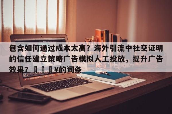 包含如何通过成本太高？海外引流中社交证明的信任建立策略广告模拟人工投放，提升广告效果？💥的词条