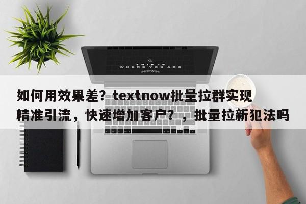 如何用效果差？textnow批量拉群实现精准引流，快速增加客户？，批量拉新犯法吗