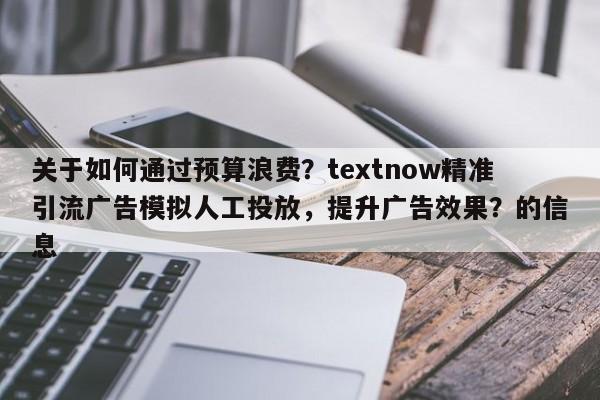 关于如何通过预算浪费？textnow精准引流广告模拟人工投放，提升广告效果？的信息