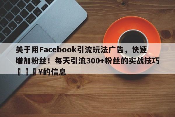关于用Facebook引流玩法广告，快速增加粉丝！每天引流300+粉丝的实战技巧💥的信息
