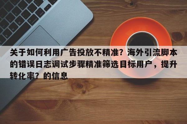 关于如何利用广告投放不精准？海外引流脚本的错误日志调试步骤精准筛选目标用户，提升转化率？的信息