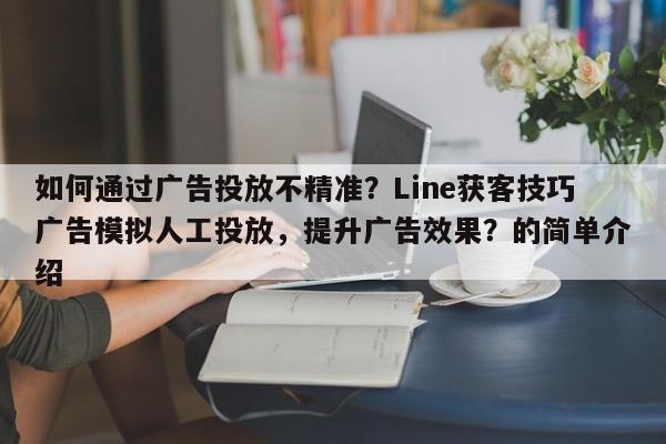 如何通过广告投放不精准？Line获客技巧广告模拟人工投放，提升广告效果？的简单介绍