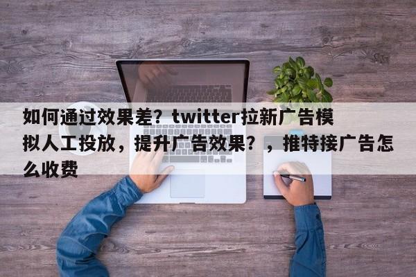 如何通过效果差？twitter拉新广告模拟人工投放，提升广告效果？，推特接广告怎么收费
