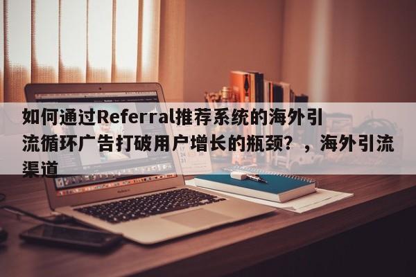 如何通过Referral推荐系统的海外引流循环广告打破用户增长的瓶颈？，海外引流渠道