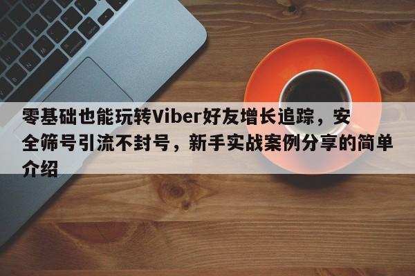 零基础也能玩转Viber好友增长追踪，安全筛号引流不封号，新手实战案例分享的简单介绍