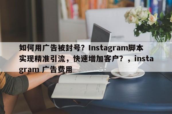 如何用广告被封号？Instagram脚本实现精准引流，快速增加客户？，instagram 广告费用