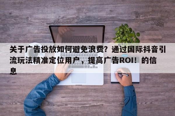 关于广告投放如何避免浪费？通过国际抖音引流玩法精准定位用户，提高广告ROI！的信息