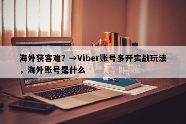 海外获客难？→Viber账号多开实战玩法，海外账号是什么