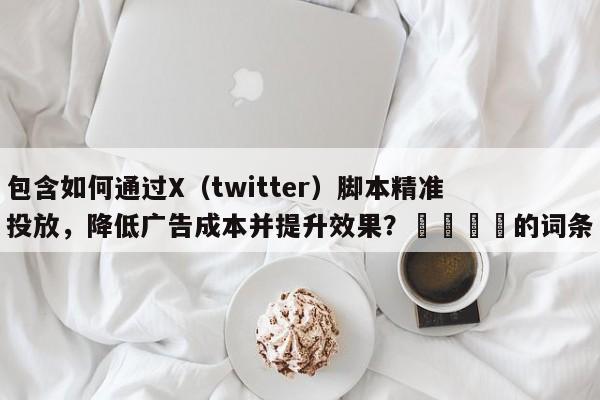 包含如何通过X（twitter）脚本精准投放，降低广告成本并提升效果？🎯的词条