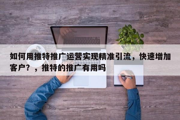 如何用推特推广运营实现精准引流，快速增加客户？，推特的推广有用吗
