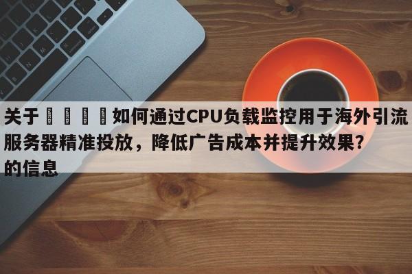 关于💡如何通过CPU负载监控用于海外引流服务器精准投放，降低广告成本并提升效果？的信息