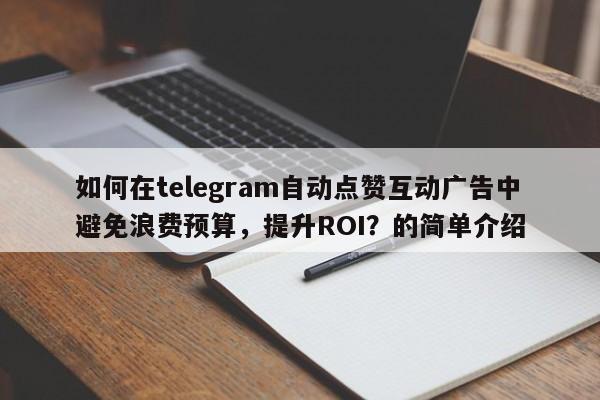 如何在telegram自动点赞互动广告中避免浪费预算，提升ROI？的简单介绍
